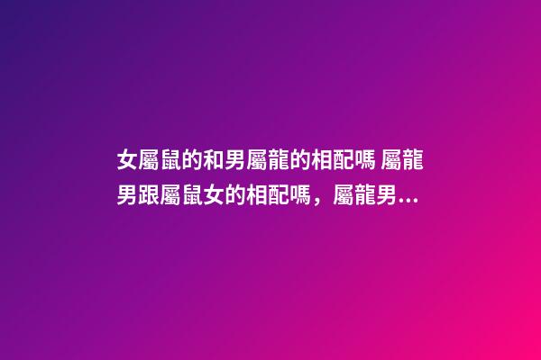 女屬鼠的和男屬龍的相配嗎 屬龍男跟屬鼠女的相配嗎，屬龍男和屬鼠女相配婚姻如何-第1張-觀點-玄機派
